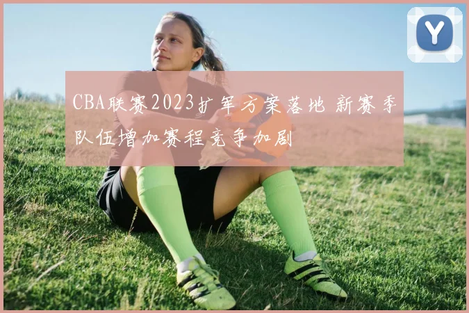 CBA联赛2023扩军方案落地 新赛季队伍增加赛程竞争加剧