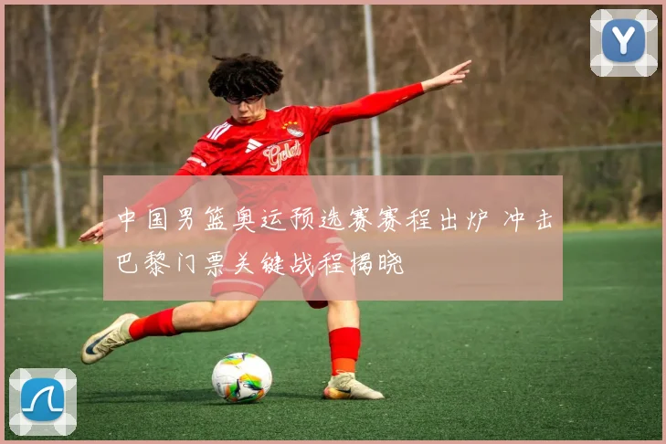 中国男篮奥运预选赛赛程出炉 冲击巴黎门票关键战程揭晓