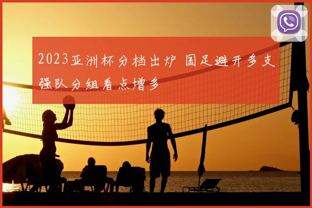 2023亚洲杯分档出炉 国足避开多支强队分组看点增多