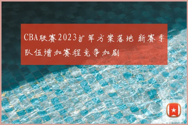 CBA联赛2023扩军方案落地 新赛季队伍增加赛程竞争加剧