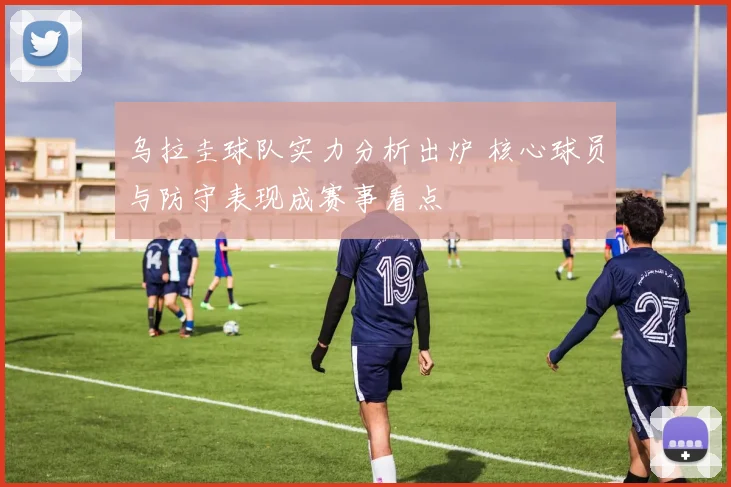 乌拉圭球队实力分析出炉 核心球员与防守表现成赛事看点