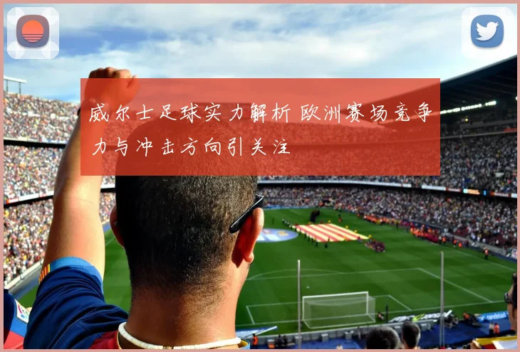 威尔士足球实力解析 欧洲赛场竞争力与冲击方向引关注